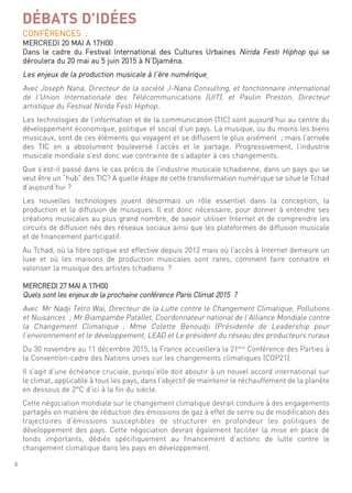 8
conférences :
mercredi 20 mai a 17h00
dans le cadre du festival international des cultures urbaines nirida festi hiphop qui se
déroulera du 20 mai au 5 juin 2015 à n’djaména.
les enjeux de la production musicale à l’ère numérique
avec Joseph nana, directeur de la société J-nana consulting, et fonctionnaire international
de l’union internationale des télécommunications (uit), et Paulin Preston, directeur
artistique du festival nirida festi hiphop.
les technologies de l’information et de la communication (tic) sont aujourd’hui au centre du
développement économique, politique et social d’un pays. la musique, ou du moins les biens
musicaux, sont de ces éléments qui voyagent et se diffusent le plus aisément ; mais l’arrivée
des tic en a absolument bouleversé l’accès et le partage. Progressivement, l’industrie
musicale mondiale s’est donc vue contrainte de s’adapter à ces changements.
que s’est-il passé dans le cas précis de l’industrie musicale tchadienne, dans un pays qui se
veut être un “hub” des tic? a quelle étape de cette transformation numérique se situe le tchad
d’aujourd’hui ?
les nouvelles technologies jouent désormais un rôle essentiel dans la conception, la
production et la diffusion de musiques. il est donc nécessaire, pour donner à entendre ses
créations musicales au plus grand nombre, de savoir utiliser internet et de comprendre les
circuits de diffusion nés des réseaux sociaux ainsi que les plateformes de diffusion musicale
et de financement participatif.
au tchad, où la fibre optique est effective depuis 2012 mais où l’accès à internet demeure un
luxe et où les maisons de production musicales sont rares, comment faire connaitre et
valoriser la musique des artistes tchadiens ?
mercredi 27 mai a 17h00
quels sont les enjeux de la prochaine conférence Paris climat 2015 ?
avec mr nadji telro Wai, directeur de la lutte contre le changement climatique, Pollutions
et nuisances ; mr Biampambe Patallet, coordonnateur national de l’alliance mondiale contre
la changement climatique ; mme colette Benoudji (Présidente de leadership pour
l’environnement et le développement, lead et le président du réseau des producteurs ruraux
du 30 novembre au 11 décembre 2015, la france accueillera la 21ème
conférence des Parties à
la convention-cadre des nations unies sur les changements climatiques (coP21).
il s’agit d’une échéance cruciale, puisqu’elle doit aboutir à un nouvel accord international sur
le climat, applicable à tous les pays, dans l’objectif de maintenir le réchauffement de la planète
en dessous de 2°c d’ici à la fin du siècle.
cette négociation mondiale sur le changement climatique devrait conduire à des engagements
partagés en matière de réduction des émissions de gaz à effet de serre ou de modification des
trajectoires d’émissions susceptibles de structurer en profondeur les politiques de
développement des pays. cette négociation devrait également faciliter la mise en place de
fonds importants, dédiés spécifiquement au financement d’actions de lutte contre le
changement climatique dans les pays en développement.
DÉBATS D’IDÉES
 