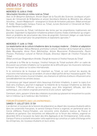 9
DÉBATS D’IDÉES
grand deBat :
mercredi 10 Juin a 17h00
sécurisation foncière en milieu rural au tchad.
avec le dr Benjamin djikoloum, ancien doyen de la faculté des sciences Juridiques et poli-
tiques de l’université de n’djaména et ancien secrétaire général du ministère des affaires
foncières ; Jocelin madjenoum - enseignant à l’école de formation judiciaire. débat animé par
r. Koïbé, responsable campus france au tchad, Juriste doctorant à l’université de Paris-
ouest nanterre-la défense
dans les coutumes du tchad, l’attribution des terres par les propriétaires traditionnels est
possible. cependant la législation tchadienne prévoit d’autres modes d’attribution qui engen-
drent un problème de sécurisation des titres de propriété. comment rédiger un code foncier
impartial et sécurisant pour les propriétaires et exploitants agricoles ?
mercredi 17 Juin a 17h00
la revalorisation de la culture tchadienne dans la musique moderne : création et adaptation
avec nguinambaye ndoua manassé, promoteur culturel, directeur de la maison de la culture
Baba moustapha, annie flore Batchielillys, artiste musicienne Professionnelle, Paulin
Preston, Promoteur culturel et Patrick giraudo, directeur adjoint de l’institut français du
tchad .
débat animé par dingamdoum aristide, chargé de mission à l’institut français du tchad
en prélude à la fête de la musique, l’institut français du tchad souhaite offrir un cadre de
discussion aux artistes tchadiens sur la question de la difficulté pour les musiciens nationaux
à trouver leur place sur la scène internationale.
si le commerce de la musique est important au tchad, ce sont surtout les œuvres de
musiciens internationaux qui se vendent, et cela en dépit parfois de leur mauvaise qualité. très
présents dans l’univers musical tchadien, ces chansons et rythmes d’ailleurs influencent ainsi
considérablement les artistes locaux.
ce processus par lequel passent alors beaucoup d’artistes tchadiens, à savoir la copie d’un
style venu d’ailleurs, pourrait-il expliquer la mévente de la musique tchadienne au delà des
frontières ? Peut-on affirmer qu’une musique, pour être largement diffusée, doit être
authentique, une création originale promotrice d’une culture spécifique?
comment, alors, parvenir à faire des créations musicales qui plaisent et rencontrent le succès
tant à l’intérieur qu’à l’extérieur des frontières ?
forum étudiants aVec les entrePrises :
samedi 11 Juillet 2015 À 15h
l’an dernier, à l’occasion de la session de préparation au départ des nouveaux étudiants admis
dans les universités françaises, le service campus france a organisé, en partenariat avec le
cercle d’affaires franco-tchadien, une rencontre entre étudiants revenus de france et
étudiants en partance. ces rencontres ont débouché sur le forum des métiers, organisé en
décembre 2014 à l’occasion du salon des arts appliqués et de l’entreprenariat. cette année,
campus france a souhaité renouveler cette expérience qui constitue un cadre d’échange entre
les entreprises, les nouveaux étudiants et leurs ainés.
 