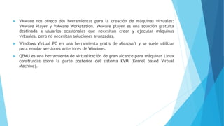  VMware nos ofrece dos herramientas para la creación de máquinas virtuales:
VMware Player y VMware Workstation. VMware player es una solución gratuita
destinada a usuarios ocasionales que necesitan crear y ejecutar máquinas
virtuales, pero no necesitan soluciones avanzadas.
 Windows Virtual PC en una herramienta gratis de Microsoft y se suele utilizar
para emular versiones anteriores de Windows.
 QEMU es una herramienta de virtualización de gran alcance para máquinas Linux
construidas sobre la parte posterior del sistema KVM (Kernel based Virtual
Machine).
 