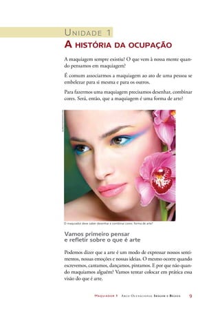 Maquiador 1 Arco Ocupacional Imagem e Belez a	 9
Unidade 1	
A história da ocupação
A maquiagem sempre existiu? O que vem à nossa mente quan-
do pensamos em maquiagem?
É comum associarmos a maquiagem ao ato de uma pessoa se
embelezar para si mesma e para os outros.
Para fazermos uma maquiagem precisamos desenhar, combinar
cores. Será, então, que a maquiagem é uma forma de arte?
Vamos primeiro pensar
e refletir sobre o que é arte
Podemos dizer que a arte é um modo de expressar nossos senti-
mentos, nossas emoções e nossas ideias. O mesmo ocorre quando
escrevemos, cantamos, dançamos, pintamos. E por que não quan-
do maquiamos alguém? Vamos tentar colocar em prática essa
visão do que é arte.
O maquiador deve saber desenhar e combinar cores: forma de arte?
Aldra/iStockphoto.com
 