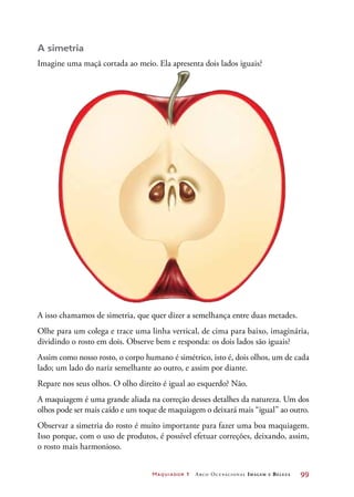 Maquiador 1 Arco Ocupacional Imagem e Belez a	 99
A simetria
Imagine uma maçã cortada ao meio. Ela apresenta dois lados iguais?
A isso chamamos de simetria, que quer dizer a semelhança entre duas metades.
Olhe para um colega e trace uma linha vertical, de cima para baixo, imaginária,
dividindo o rosto em dois. Observe bem e responda: os dois lados são iguais?
Assim como nosso rosto, o corpo humano é simétrico, isto é, dois olhos, um de cada
lado; um lado do nariz semelhante ao outro, e assim por diante.
Repare nos seus olhos. O olho direito é igual ao esquerdo? Não.
A maquiagem é uma grande aliada na correção desses detalhes da natureza. Um dos
olhos pode ser mais caído e um toque de maquiagem o deixará mais “igual” ao outro.
Observar a simetria do rosto é muito importante para fazer uma boa maquiagem.
Isso porque, com o uso de produtos, é possível efetuar correções, deixando, assim,
o rosto mais harmonioso.
 