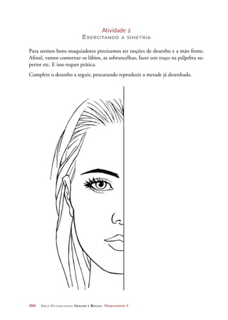 100	 Arco Ocupacional Imagem e Belez a Maquiador 1
Atividade 2
Exercitando a simetria
Para sermos bons maquiadores precisamos ter noções de desenho e a mão firme.
Afinal, vamos contornar os lábios, as sobrancelhas, fazer um traço na pálpebra su-
perior etc. E isso requer prática.
Complete o desenho a seguir, procurando reproduzir a metade já desenhada.
 