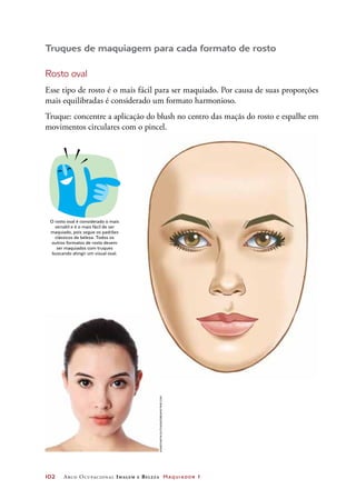 102	 Arco Ocupacional Imagem e Belez a Maquiador 1
Truques de maquiagem para cada formato de rosto
Rosto oval
Esse tipo de rosto é o mais fácil para ser maquiado. Por causa de suas proporções
mais equilibradas é considerado um formato harmonioso.
Truque: concentre a aplicação do blush no centro das maçãs do rosto e espalhe em
movimentos circulares com o pincel.
DICA
O rosto oval é considerado o mais
versátil e é o mais fácil de ser
maquiado, pois segue os padrões
clássicos de beleza. Todos os
outros formatos de rosto devem
ser maquiados com truques
buscando atingir um visual oval.
KonstantinSutyagin/Dreamstime.com
 