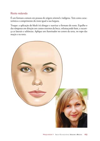 Maquiador 1 Arco Ocupacional Imagem e Belez a	 103
Rosto redondo
É um formato comum em pessoas de origem oriental e indígena. Tem como carac-
terística o comprimento do rosto igual a sua largura.
Truque: a aplicação do blush irá alongar e suavizar o formato do rosto. Espalhe-o
das têmporas em direção aos cantos externos da boca, esfumaçando bem, e escure-
ça as laterais e saliências. Aplique um iluminador no centro da testa, no topo das
maçãs e na testa.
Nattesha/Dreamstime.com
 