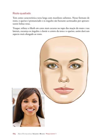 104	 Arco Ocupacional Imagem e Belez a Maquiador 1
Rosto quadrado
Tem como característica testa larga com maxilares salientes. Nesse formato de
rosto, o queixo é pronunciado e os ângulos são bastante acentuados por apresen-
tarem linhas retas.
Truque: reforce o blush em cores mais escuras no topo das maçãs do rosto e nas
laterais, escureça os ângulos e clareie o centro da testa e o queixo, assim dará um
aspecto mais alongado ao rosto.
Neustockimages/iStockphoto.com
 