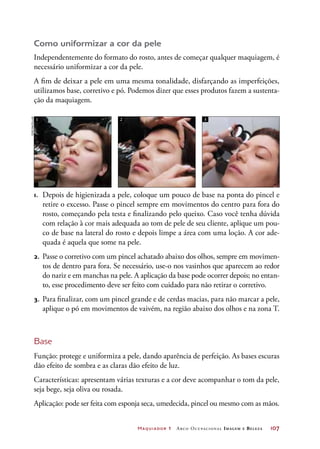 Maquiador 1 Arco Ocupacional Imagem e Belez a	 107
Como uniformizar a cor da pele
Independentemente do formato do rosto, antes de começar qualquer maquiagem, é
necessário uniformizar a cor da pele.
A fim de deixar a pele em uma mesma tonalidade, disfarçando as imperfeições,
utilizamos base, corretivo e pó. Podemos dizer que esses produtos fazem a sustenta-
ção da maquiagem.
Base
Função: protege e uniformiza a pele, dando aparência de perfeição. As bases escuras
dão efeito de sombra e as claras dão efeito de luz.
Características: apresentam várias texturas e a cor deve acompanhar o tom da pele,
seja bege, seja oliva ou rosada.
Aplicação: pode ser feita com esponja seca, umedecida, pincel ou mesmo com as mãos.
1 2 3
1.	 Depois de higienizada a pele, coloque um pouco de base na ponta do pincel e
retire o excesso. Passe o pincel sempre em movimentos do centro para fora do
rosto, começando pela testa e finalizando pelo queixo. Caso você tenha dúvida
com relação à cor mais adequada ao tom de pele de seu cliente, aplique um pou-
co de base na lateral do rosto e depois limpe a área com uma loção. A cor ade-
quada é aquela que some na pele.
2.	 Passe o corretivo com um pincel achatado abaixo dos olhos, sempre em movimen-
tos de dentro para fora. Se necessário, use-o nos vasinhos que aparecem ao redor
do nariz e em manchas na pele. A aplicação da base pode ocorrer depois; no entan-
to, esse procedimento deve ser feito com cuidado para não retirar o corretivo.
3.	 Para finalizar, com um pincel grande e de cerdas macias, para não marcar a pele,
aplique o pó em movimentos de vaivém, na região abaixo dos olhos e na zona T.
Joãobacellar
 