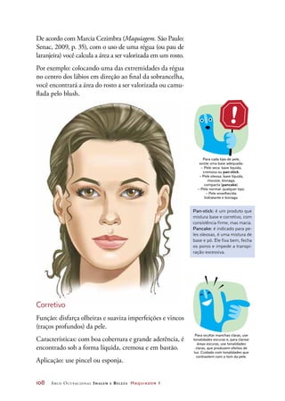 108	 Arco Ocupacional Imagem e Belez a Maquiador 1
De acordo com Marcia Cezimbra (Maquiagem. São Paulo:
Senac, 2009, p. 35), com o uso de uma régua (ou pau de
laranjeira) você calcula a área a ser valorizada em um rosto.
Por exemplo: colocando uma das extremidades da régua
no centro dos lábios em direção ao final da sobrancelha,
você encontrará a área do rosto a ser valorizada ou camu-
flada pelo blush.
Corretivo
Função: disfarça olheiras e suaviza imperfeições e vincos
(traços profundos) da pele.
Características: com boa cobertura e grande aderência, é
encontrado sob a forma líquida, cremosa e em bastão.
Aplicação: use pincel ou esponja.
DICA
Para cada tipo de pele,
existe uma base adequada:
– Pele seca: base líquida,
cremosa ou pan-stick.
– Pele oleosa: base líquida,
mousse, bisnaga,
compacta (pancake).
– Pele normal: qualquer tipo.
– Pele envelhecida:
hidratante e bisnaga.
DICA
Para ocultar manchas claras, use
tonalidades escuras e, para clarear
áreas escuras, use tonalidades
claras, que produzem efeitos de
luz. Cuidado com tonalidades que
contrastem com o tom da pele.
Pan-stick: é um produto que
mistura base e corretivo, com
consistência firme, mas macia.
Pancake: é indicado para pe-
les oleosas, é uma mistura de
base e pó. Ele fixa bem, fecha
os poros e impede a transpi-
ração excessiva.
 