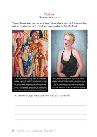 10	 Arco Ocupacional Imagem e Belez a Maquiador 1
Atividade 1
Sentindo a arte
Vamos observar com bastante atenção os dois quadros abaixo, de dois artistas bra-
sileiros. O primeiro é de Di Cavalcanti e o segundo é de Anita Malfatti.
1. Na sua opinião, qual sensação as cores utilizadas transmitem?
Anita Malfatti é considerada pela crítica um dos maiores
símbolos da pintura modernista brasileira. Embora tenha
retratado pessoas de todas as camadas sociais, ela se tornou
célebre por manter contato constante com artistas e intelec-
tuais das classes mais ricas. A imagem acima reproduz
O retrato da atriz Lola Brah, óleo sobre tela pintado entre
1935 e 1937. A obra hoje faz parte de uma coleção particular.
A obra reproduzida acima é Cinco Moças de Guaratinguetá,
óleo sobre tela pintado em 1930. Ele está no Museu de Arte de
São Paulo (MASP). Di Cavalcanti é conhecido como “O pintor
das mulatas”. Ele trabalhou temas sociais e tipicamente brasilei-
ros, pintando favelas, operários etc. Mas foram suas mulatas
que fizeram mais sucesso. Ele as retratava com beleza, ao con-
trário da arte da época, que só via encanto nas mulheres bran-
cas. Lábios carnudos, seios e quadris grandes, sempre em pose
altiva: essa era a visão de Di Cavalcanti da mulher brasileira.
CENTROCULTURALBANCODOBRASIL/REPRODUÇÃO
MuseudeArtedeSãoPaulo(Masp),SãoPaulo
 