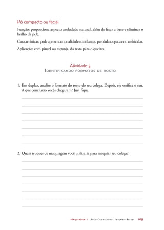 Maquiador 1 Arco Ocupacional Imagem e Belez a	 109
Pó compacto ou facial
Função: proporciona aspecto aveludado natural, além de fixar a base e eliminar o
brilho da pele.
Características: pode apresentar tonalidades cintilantes, peroladas, opacas e translúcidas.
Aplicação: com pincel ou esponja, da testa para o queixo.
Atividade 3
Identificando formatos de rosto
1.	Em duplas, analise o formato do rosto do seu colega. Depois, ele verifica o seu.
A que conclusão vocês chegaram? Justifique.
2.	Quais truques de maquiagem você utilizaria para maquiar seu colega?
 