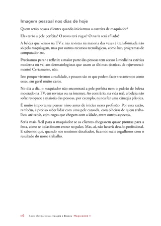 116	 Arco Ocupacional Imagem e Belez a Maquiador 1
Imagem pessoal nos dias de hoje
Quem serão nossas clientes quando iniciarmos a carreira de maquiador?
Elas terão a pele perfeita? O rosto terá rugas? O nariz será afilado?
A beleza que vemos na TV e nas revistas na maioria das vezes é transformada não
só pela maquiagem, mas por outros recursos tecnológicos, como luz, programas de
computador etc.
Precisamos parar e refletir: a maior parte das pessoas tem acesso à medicina estética
moderna ou vai aos dermatologistas que usam as últimas técnicas de rejuvenesci-
mento? Certamente, não.
Isso porque vivemos a realidade, e poucos são os que podem fazer tratamentos como
esses, em geral muito caros.
No dia a dia, o maquiador não encontrará a pele perfeita nem o padrão de beleza
mostrado na TV, em revistas ou na internet. Ao contrário, na vida real, a beleza não
sofre retoques: a maioria das pessoas, por exemplo, nunca fez uma cirurgia plástica.
É muito importante pensar nisso antes de iniciar nessa profissão. Por essa razão,
também, é preciso saber lidar com uma pele cansada, com olheiras de quem traba-
lhou até tarde, com rugas que chegam com a idade, entre outros aspectos.
Seria mais fácil para o maquiador se as clientes chegassem quase prontas para a
festa, como se todas fossem entrar no palco. Mas, aí, não haveria desafio profissional.
E sabemos que, quando nos sentimos desafiados, ficamos mais orgulhosos com o
resultado do nosso trabalho.
 