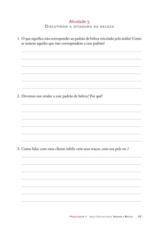 Maquiador 1 Arco Ocupacional Imagem e Belez a	 117
Atividade 5
Discutindo a ditadura da beleza
1.	 O que significa não corresponder ao padrão de beleza veiculado pela mídia? Como
se sentem aqueles que não correspondem a esse padrão?
2.	Devemos nos render a esse padrão de beleza? Por quê?
3.	Como lidar com uma cliente infeliz com seus traços, com sua pele etc.?
 
