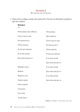 118	 Arco Ocupacional Imagem e Belez a Maquiador 1
Atividade 6
Estampa de revista
1.	 Ouça com os colegas a música da cantora Céu. Procure no dicionário as palavras
que não conhece.
Bobagem
Céu
Minha beleza não é efêmera
Como o que eu vejo
Em bancas por aí
Minha natureza
É mais que estampa
É um belo samba
Que ainda está por vir...
Bobagem pouca
Besteira
Recíproca nula
A gente espera
Mero incidente
Corriqueiro
Ser mulher
A vida inteira...
Minha beleza
Não é efêmera
Como o que eu vejo
Em bancas por aí
Minha natureza
É mais que estampa
É um belo samba
Que ainda está por vir
É um belo samba
Que ainda está por vir
É um belo samba
Que ainda está por vir...
Fonte: Céu, “Bobagem”. In: CéU, Urban Jungle, 2005.
 
