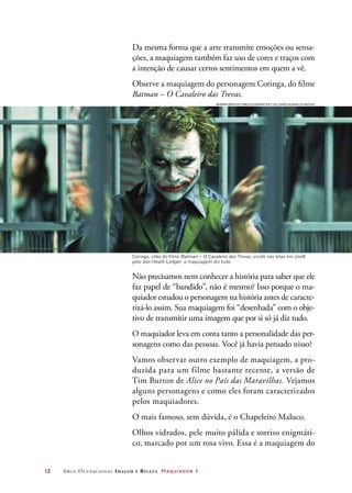 12	 Arco Ocupacional Imagem e Belez a Maquiador 1
Da mesma forma que a arte transmite emoções ou sensa-
ções, a maquiagem também faz uso de cores e traços com
a intenção de causar certos sentimentos em quem a vê.
Observe a maquiagem do personagem Coringa, do filme
Batman – O Cavaleiro das Trevas.
Não precisamos nem conhecer a história para saber que ele
faz papel de “bandido”, não é mesmo? Isso porque o ma-
quiador estudou o personagem na história antes de caracte-
rizá-lo assim. Sua maquiagem foi “desenhada” com o obje-
tivo de transmitir uma imagem que por si só já diz tudo.
O maquiador leva em conta tanto a personalidade das per-
sonagens como das pessoas. Você já havia pensado nisso?
Vamos observar outro exemplo de maquiagem, a pro-
duzida para um filme bastante recente, a versão de
Tim Burton de Alice no País das Maravilhas. Vejamos
alguns personagens e como eles foram caracterizados
pelos maquiadores.
O mais famoso, sem dúvida, é o Chapeleiro Maluco.
Olhos vidrados, pele muito pálida e sorriso enigmáti-
co, marcado por um rosa vivo. Essa é a maquiagem do
Coringa, vilão do filme Batman – O Cavaleiro das Trevas, vivido nas telas em 2008
pelo ator Heath Ledger: a maquiagem diz tudo
Warner Bros Pictures/Legendary Pict./DC Comics/Albun/Latinstock
 