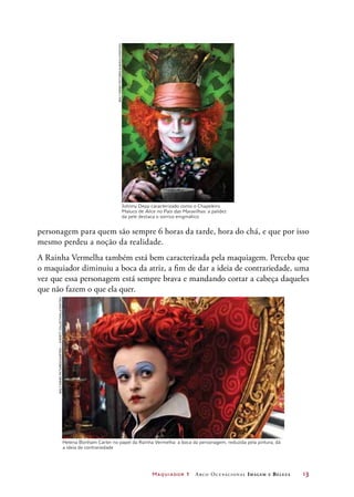 Maquiador 1 Arco Ocupacional Imagem e Belez a	 13
personagem para quem são sempre 6 horas da tarde, hora do chá, e que por isso
mesmo perdeu a noção da realidade.
A Rainha Vermelha também está bem caracterizada pela maquiagem. Perceba que
o maquiador diminuiu a boca da atriz, a fim de dar a ideia de contrariedade, uma
vez que essa personagem está sempre brava e mandando cortar a cabeça daqueles
que não fazem o que ela quer.
Johnny Depp caracterizado como o Chapeleiro
Maluco de Alice no País das Maravilhas: a palidez
da pele destaca o sorriso enigmático
Helena Bonham Carter no papel da Rainha Vermelha: a boca da personagem, reduzida pela pintura, dá
a ideia de contrariedade
WaltDisneyPictures/Courtesy—EverettCollection/LatinStock
WaltDisneyPictures/Album/Latinstock
 