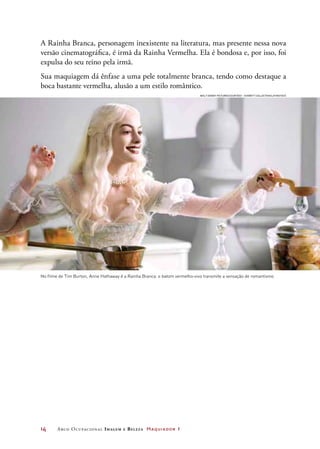 14	 Arco Ocupacional Imagem e Belez a Maquiador 1
A Rainha Branca, personagem inexistente na literatura, mas presente nessa nova
versão cinematográfica, é irmã da Rainha Vermelha. Ela é bondosa e, por isso, foi
expulsa do seu reino pela irmã.
Sua maquiagem dá ênfase a uma pele totalmente branca, tendo como destaque a
boca bastante vermelha, alusão a um estilo romântico.
No filme de Tim Burton, Anne Hathaway é a Rainha Branca: o batom vermelho-vivo transmite a sensação de romantismo
Walt Disney Pictures/Courtesy – Everett Collection/LatinStock
 
