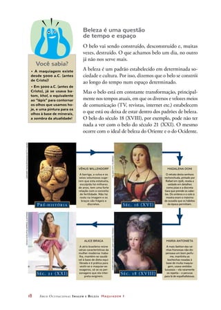 18	 Arco Ocupacional Imagem e Belez a Maquiador 1
Beleza é uma questão
de tempo e espaço
O belo vai sendo construído, desconstruído e, muitas
vezes, destruído. O que achamos belo um dia, no outro
já não nos serve mais.
A beleza é um padrão estabelecido em determinada so-
ciedade e cultura. Por isso, dizemos que o belo se constrói
ao longo do tempo num espaço determinado.
Mas o belo está em constante transformação, principal-
mente nos tempos atuais, em que os diversos e velozes meios
de comunicação (TV, revistas, internet etc.) estabelecem
o que está ou deixa de estar dentro dos padrões de beleza.
O belo do século 18 (XVIII), por exemplo, pode não ter
nada a ver com o belo do século 21 (XXI). O mesmo
ocorre com o ideal de beleza do Oriente e o do Ocidente.
• A maquiagem existe
desde 5000 a.C. (antes
de Cristo)!
• Em 3000 a.C. (antes de
Cristo), já se usava ba-
tom, khol, o equivalente
ao “lápis” para contornar
os olhos que usamos ho-
je, e uma pintura para os
olhos à base de minerais,
a sombra da atualidade!
Pré-história Séc. 16 (XVI)
Séc. 21 (X XI) Séc. 18 (XVIII)
VÊNUS WILLENDORF
A barriga, a vulva e os
seios volumosos suge-
rem que esta estatueta,
esculpida há milhares
de anos, tem uma forte
relação com o conceito
de fertilidade. Não há
rosto na imagem e os
braços são frágeis e
discretos.
ALICE BRAGA
A atriz brasileira reúne
várias características da
mulher moderna: traba-
lha, mantém-se saudá-
vel à base de dieta equi-
librada e é prática para
vestir-se e maquiar-se:
exageros, só se os per-
sonagens que ela inter-
preta exigirem.
MADALENA DONI
O retrato desta senhora
rechonchuda, pintado por
Rafael em 1506, revela a
vaidade em detalhes
como joias e a discreta
tiara que prende os cabe-
los. Os ombros e o colo à
mostra eram o máximo
de ousadia que os hábitos
da época permitiam.
MARIA ANTONIETA
A mais fashion das rai-
nhas francesas não dis-
pensava um bom perfu-
me, mantinha as
bochechas rosadas à
base de muita maquia-
gem, usava vestidos
luxuosos – ela raramente
os repetia – e perucas
para lá de espalhafatosas.
Você sabia?
GerhardTrumler/Imagno/GettyImagesCeciliaAcioli/Folhapress,ILUSTRADA
PalazzoPitti,FlorençaMuséeAntoineLecuyer,Saint-Quentin,França
 
