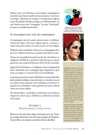 Maquiador 1 Arco Ocupacional Imagem e Belez a	 19
Cleópatra subiu ao trono do
Egito em 51 a.C. (antes de
Cristo), quando tinha apenas
17 anos. Ela era uma mulher
muito bonita e usava a sedu-
ção para conquistar os ho-
mens e conseguir mais po-
der. Mas poucas vezes se
ouve contar que ela era mui-
to inteligente, falava 7 idio-
mas e que tinha uma grande
capacidade de governar. Ela
governava o Egito com clas-
se e diplomacia, ou seja, um
jeito especial que procurava
atender aos interesses de
diversos grupos que deti-
nham o poder.
Apesar de toda sua atividade
política, Cleópatra não des-
cuidava de sua beleza. A
rainha banhava-se em leite.
Para ela eram especialmente
produzidos óleos aromáticos
a fim de deixar sua pele ma-
cia, e sua maquiagem era
preparada com minerais.
Muitas vezes, até voltamos a usar roupas, maquiagem e
acessórios que foram moda em outras épocas. Isso ocor-
re porque voltamos no tempo e recuperamos alguns
traços do padrão de beleza antigo e os reformulamos, ou
seja, damos uma nova “roupagem” ou uma “atualizada”
no que já considerávamos belo.
A mensagem por trás da maquiagem
A maquiagem não foi usada somente para o embeleza-
mento do corpo e do rosto. Alguns povos a usavam, e
ainda usam, para indicar sua classe social e até sua religião.
Podemos voltar na história e observar se a maquiagem sem-
pre teve o objetivo de tornar as pessoas mais belas ou não.
Temos um exemplo bem próximo de nós, brasileiros: os
indígenas. No Brasil, o primeiro relato de que os nativos
pintavam seus corpos foi feito por Pero Vaz de Caminha.
Segundo historiadores, os indígenas usavam pigmentos
feitos sobretudo com o jenipapo (que imprimia na pele
uma cor negra) e o urucum (de cor avermelhada).
As pinturas possuíam traços individuais e eram produzidas
pelos próprios indígenas que pintavam a si mesmos ou uns
aos outros. Essas pinturas eram utilizadas em diversas si-
tuações ou cerimônias, como guerrear ou para realizar
visitas em outras aldeias.
Os colonizadores, a princípio, estranhavam essa prática e
chegavam a dizer que as mulheres se enfeavam ao pintar
seus corpos.
Atividade 3
Observando a maquiagem
Reúna-se com mais dois colegas, formando um trio. Você e
seus colegas observarão uma das muitas imagens de Cleópatra.
Vamos olhar com atenção e perceber todos os detalhes!
CinemaPhoto/Corbis/Latinstock
DICA
Cleópatra, 1963, com Elizabeth
Taylor e Richard Burton. O filme
retrata uma Cleópatra que usa a
sedução para conquistar mais poder.
 