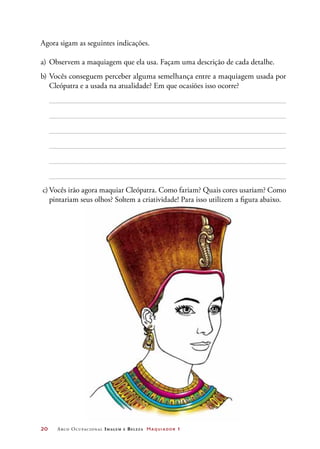 20	 Arco Ocupacional Imagem e Belez a Maquiador 1
Agora sigam as seguintes indicações.
a)	Observem a maquiagem que ela usa. Façam uma descrição de cada detalhe.
b)	Vocês conseguem perceber alguma semelhança entre a maquiagem usada por
Cleópatra e a usada na atualidade? Em que ocasiões isso ocorre?
c)	Vocês irão agora maquiar Cleópatra. Como fariam? Quais cores usariam? Como
pintariam seus olhos? Soltem a criatividade! Para isso utilizem a figura abaixo.
 