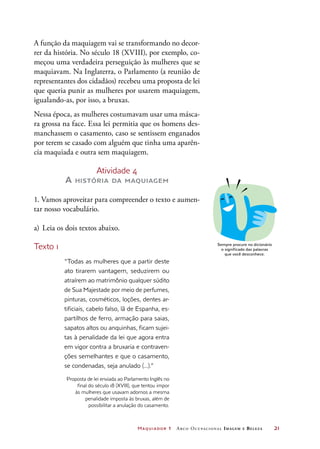 Maquiador 1 Arco Ocupacional Imagem e Belez a	 21
A função da maquiagem vai se transformando no decor-
rer da história. No século 18 (XVIII), por exemplo, co-
meçou uma verdadeira perseguição às mulheres que se
maquiavam. Na Inglaterra, o Parlamento (a reunião de
representantes dos cidadãos) recebeu uma proposta de lei
que queria punir as mulheres por usarem maquiagem,
igualando-as, por isso, a bruxas.
Nessa época, as mulheres costumavam usar uma másca-
ra grossa na face. Essa lei permitia que os homens des-
manchassem o casamento, caso se sentissem enganados
por terem se casado com alguém que tinha uma aparên-
cia maquiada e outra sem maquiagem.
Atividade 4
A história da maquiagem
1. Vamos aproveitar para compreender o texto e aumen-
tar nosso vocabulário.
a)	Leia os dois textos abaixo.
Texto 1
“Todas as mulheres que a partir deste
ato tirarem vantagem, seduzirem ou
atraírem ao matrimônio qualquer súdito
de Sua Majestade por meio de perfumes,
pinturas, cosméticos, loções, dentes ar-
tificiais, cabelo falso, lã de Espanha, es-
partilhos de ferro, armação para saias,
sapatos altos ou anquinhas, ficam sujei-
tas à penalidade da lei que agora entra
em vigor contra a bruxaria e contraven-
ções semelhantes e que o casamento,
se condenadas, seja anulado (...).”
Proposta de lei enviada ao Parlamento Inglês no
final do século 18 (XVIII), que tentou impor
às mulheres que usavam adornos a mesma
penalidade imposta às bruxas, além de
possibilitar a anulação do casamento.
DICA
Sempre procure no dicionário
o significado das palavras
que você desconhece.
 