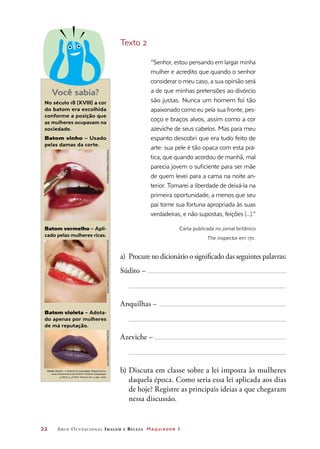 22	 Arco Ocupacional Imagem e Belez a Maquiador 1
Texto 2
“Senhor, estou pensando em largar minha
mulher e acredito que quando o senhor
considerar o meu caso, a sua opinião será
a de que minhas pretensões ao divórcio
são justas. Nunca um homem foi tão
apaixonado como eu pela sua fronte, pes-
coço e braços alvos, assim como a cor
azeviche de seus cabelos. Mas para meu
espanto descobri que era tudo feito de
arte: sua pele é tão opaca com esta prá-
tica, que quando acordou de manhã, mal
parecia jovem o suficiente para ser mãe
de quem levei para a cama na noite an-
terior. Tomarei a liberdade de deixá-la na
primeira oportunidade, a menos que seu
pai torne sua fortuna apropriada às suas
verdadeiras, e não supostas, feições (...).”
Carta publicada no jornal britânico
The inspector em 1711.
a)	 Procure no dicionário o significado das seguintes palavras:
Súdito –
Anquilhas –
Azeviche –
b)	Discuta em classe sobre a lei imposta às mulheres
daquela época. Como seria essa lei aplicada aos dias
de hoje? Registre as principais ideias a que chegaram
nessa discussão.
No século 18 (XVIII) a cor
do batom era escolhida
conforme a posição que
as mulheres ocupavam na
sociedade.
Batom vinho – Usado
pelas damas da corte.
Batom vermelho – Apli-
cado pelas mulheres ricas.
Batom violeta – Adota-
do apenas por mulheres
de má reputação.
Fonte: Beauté – L’histoire du maquillage. Disponível em:
www.elleraconte.com/article-l-histoire-maquillage-
a_6673_0_0.html. Acesso em: 4 ago. 2010.
Você sabia?
Fendis/Corbis/LatinstockEkaterinaMonakhova/iStockphoto.comGalvezo/Corbis/Latinsotck
 