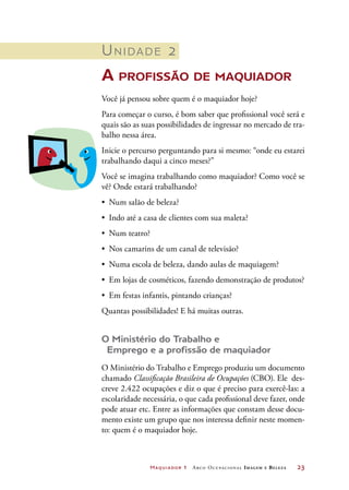 Maquiador 1 Arco Ocupacional Imagem e Belez a	 23
Unidade 2
A profissão de maquiador
Você já pensou sobre quem é o maquiador hoje?
Para começar o curso, é bom saber que profissional você será e
quais são as suas possibilidades de ingressar no mercado de tra-
balho nessa área.
Inicie o percurso perguntando para si mesmo: “onde eu estarei
trabalhando daqui a cinco meses?”
Você se imagina trabalhando como maquiador? Como você se
vê? Onde estará trabalhando?
•	 Num salão de beleza?
•	 Indo até a casa de clientes com sua maleta?
•	 Num teatro?
•	 Nos camarins de um canal de televisão?
•	 Numa escola de beleza, dando aulas de maquiagem?
•	 Em lojas de cosméticos, fazendo demonstração de produtos?
•	 Em festas infantis, pintando crianças?
Quantas possibilidades! E há muitas outras.
O Ministério do Trabalho e
Emprego e a profissão de maquiador
O Ministério do Trabalho e Emprego produziu um documento
chamado Classificação Brasileira de Ocupações (CBO). Ele des-
creve 2.422 ocupações e diz o que é preciso para exercê-las: a
escolaridade necessária, o que cada profissional deve fazer, onde
pode atuar etc. Entre as informações que constam desse docu-
mento existe um grupo que nos interessa definir neste momen-
to: quem é o maquiador hoje.
 
