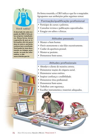 A descrição de cada ocu-
pação da CBO é feita pe-
los próprios trabalhado-
res. Dessa forma, temos
a garantia de que as in-
formações vêm de quem
atua no ramo e, portanto,
conhece bem a profissão.
Você pode ler esse docu-
mento na íntegra aces-
sando, na aula de infor-
mática, o site:
www.mtecbo.gov.br.
De forma resumida, a CBO indica o que faz o maquiador.
Agrupamos suas atribuições pelos seguintes temas:
Formação/qualificação profissional
•	 Participar de cursos e palestras.
•	 Consultar revistas e publicações especializadas.
•	 Estagiar em salões e clínicas.
Atitudes pessoais
•	 Manter o bom humor.
•	 Ouvir atentamente e não falar excessivamente.
•	 Cuidar da aparência pessoal.
•	 Manter-se paciente.
•	 Demonstrar bom-senso.
Atitudes profissionais
•	 Abordar o cliente de maneira correta.
•	 Demonstrar noções de etiqueta social.
•	 Demonstrar senso estético.
•	 Inspirar confiança e credibilidade.
•	 Demonstrar ética profissional.
•	 Demonstrar bom-senso.
•	 Trabalhar com segurança.
•	 Escolher instrumentos e materiais adequados.
Você sabia?
24	 Arco Ocupacional Imagem e Belez a Maquiador 1
 