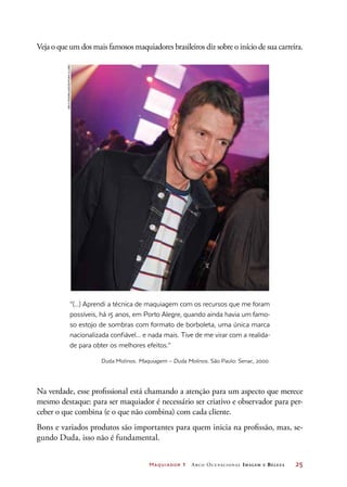 Maquiador 1 Arco Ocupacional Imagem e Belez a	 25
Veja o que um dos mais famosos maquiadores brasileiros diz sobre o início de sua carreira.
“(...) Aprendi a técnica de maquiagem com os recursos que me foram
possíveis, há 15 anos, em Porto Alegre, quando ainda havia um famo-
so estojo de sombras com formato de borboleta, uma única marca
nacionalizada confiável... e nada mais. Tive de me virar com a realida-
de para obter os melhores efeitos.”
Duda Molinos. Maquiagem – Duda Molinos. São Paulo: Senac, 2000.
Na verdade, esse profissional está chamando a atenção para um aspecto que merece
mesmo destaque: para ser maquiador é necessário ser criativo e observador para per-
ceber o que combina (e o que não combina) com cada cliente.
Bons e variados produtos são importantes para quem inicia na profissão, mas, se-
gundo Duda, isso não é fundamental.
DecoRodrigues/EditoraGlobo
 