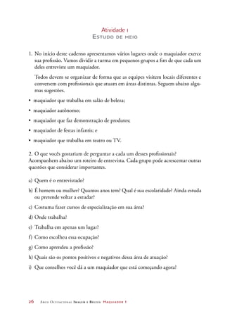 26	 Arco Ocupacional Imagem e Belez a Maquiador 1
Atividade 1
Estudo de meio
1.	No início deste caderno apresentamos vários lugares onde o maquiador exerce
sua profissão. Vamos dividir a turma em pequenos grupos a fim de que cada um
deles entreviste um maquiador.
	 Todos devem se organizar de forma que as equipes visitem locais diferentes e
conversem com profissionais que atuam em áreas distintas. Seguem abaixo algu-
mas sugestões.
•	 maquiador que trabalha em salão de beleza;
•	 maquiador autônomo;
•	 maquiador que faz demonstração de produtos;
•	 maquiador de festas infantis; e
•	 maquiador que trabalha em teatro ou TV.
2.	O que vocês gostariam de perguntar a cada um desses profissionais?
Acompanhem abaixo um roteiro de entrevista. Cada grupo pode acrescentar outras
questões que considerar importantes.
a)	Quem é o entrevistado?
b)	É homem ou mulher? Quantos anos tem? Qual é sua escolaridade? Ainda estuda
ou pretende voltar a estudar?
c)	 Costuma fazer cursos de especialização em sua área?
d)	Onde trabalha?
e)	 Trabalha em apenas um lugar?
f)	Como escolheu essa ocupação?
g)	Como aprendeu a profissão?
h)	Quais são os pontos positivos e negativos dessa área de atuação?
i)	 Que conselhos você dá a um maquiador que está começando agora?
 