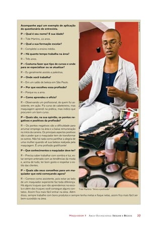 Maquiador 1 Arco Ocupacional Imagem e Belez a	 27
Acompanhe aqui um exemplo de aplicação
do questionário de entrevista.
P – Qual é seu nome? E sua idade?
R – Tide Martins, 22 anos.
P – Qual a sua formação escolar?
R – Completei o ensino médio.
P – Há quanto tempo trabalha na área?
R – Três anos.
P – Costuma fazer que tipo de cursos e onde
para se especializar ou se atualizar?
R – Eu geralmente assisto a palestras.
P – Onde você trabalha?
R – Em um salão de beleza em São Paulo.
P – Por que escolheu essa profissão?
R – Porque eu a amo.
P – Como aprendeu o ofício?
R – Observando um profissional, de quem fui as-
sistente, em ação. Fiz curso de cabeleireiro, mas
maquiagem aprendi na prática, mas indico que
procurem um bom curso.
P – Quais são, na sua opinião, os pontos ne-
gativos e positivos da profissão?
R – Os pontos negativos são a dificuldade para
arrumar emprego na área e a baixa remuneração
no início da carreira. Os principais aspectos positivos
são o poder que o maquiador tem de transformar
os outros. Não há nada como partilhar a alegria de
uma mulher quando vê sua beleza realçada pela
maquiagem. É uma profissão gratificante!
P – Que conhecimentos o maquiador deve ter?
R – Precisa saber trabalhar com sombra e luz, es-
tar sempre antenado com as tendências da moda
e, acima de tudo, ter bom gosto e respeitar o es-
tilo das clientes.
P – Quais são seus conselhos para um ma-
quiador que está começando agora?
R – Comece como assistente, pois estar ao lado
de um maquiador experiente faz toda diferença.
Há alguns truques que não aprendemos na esco-
la e além dos truques você consegue alguns con-
tatos. Assim fica mais fácil entrar na área. Além
disso, sempre trabalhe com bons produtos e sempre tenha metas e foque nelas, assim fica mais fácil ser
bem-sucedido na área.
Tide Martins: “Amo a profissão”
Joãobacellar
 