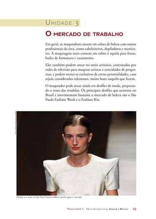 Maquiador 1 Arco Ocupacional Imagem e Belez a	 29
Unidade 3
O mercado de trabalho
Em geral, os maquiadores atuam em salões de beleza com outros
profissionais da área, como cabeleireiros, depiladoras e manicu-
res. A maquiagem mais comum em salões é aquela para festas,
bailes de formatura e casamentos.
Eles também podem atuar no meio artístico, contratados por
redes de televisão para maquiar artistas e convidados de progra-
mas, e podem tornar-se exclusivos de certas personalidades, caso
sejam considerados talentosos, muito bons naquilo que fazem.
O maquiador pode atuar ainda em desfiles de moda, preparan-
do o rosto das modelos. Os principais desfiles que ocorrem no
Brasil e movimentam bastante o mercado de beleza são o São
Paulo Fashion Week e o Fashion Rio.
Modelo em ação na São Paulo Fashion Week: evento agita o mercado
TriciaVieira/FotoArena/Folhapress
 