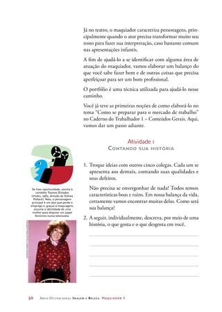 30	 Arco Ocupacional Imagem e Belez a Maquiador 1
DICA
Se tiver oportunidade, assista à
comédia Tootsie (Estados
Unidos, 1982, direção de Sidney
Pollack). Nela, o personagem
principal é um ator que perde o
emprego e, graças à maquiagem,
assume a identidade de uma
mulher para disputar um papel
feminino numa telenovela.
Já no teatro, o maquiador caracteriza personagens, prin-
cipalmente quando o ator precisa transformar muito seu
rosto para fazer sua interpretação, caso bastante comum
nas apresentações infantis.
A fim de ajudá-lo a se identificar com alguma área de
atuação do maquiador, vamos elaborar um balanço do
que você sabe fazer bem e de outras coisas que precisa
aperfeiçoar para ser um bom profissional.
O portfólio é uma técnica utilizada para ajudá-lo nesse
caminho.
Você já teve as primeiras noções de como elaborá-lo no
tema “Como se preparar para o mercado de trabalho”
no Caderno do Trabalhador 1 – Conteúdos Gerais. Aqui,
vamos dar um passo adiante.
Atividade 1
Contando sua história
1.	Troque ideias com outros cinco colegas. Cada um se
apresenta aos demais, contando suas qualidades e
seus defeitos.
	 Não precisa se envergonhar de nada! Todos temos
características boas e ruins. Em nossa balança da vida,
certamente vamos encontrar muitas delas. Como será
sua balança?
2.	A seguir, individualmente, descreva, por meio de uma
história, o que gosta e o que desgosta em você.
courtesyeverettcollection/latinstock
 