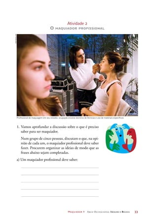 Maquiador 1 Arco Ocupacional Imagem e Belez a	 33
1.	Vamos aprofundar a discussão sobre o que é preciso
saber para ser maquiador.
	 Num grupo de cinco pessoas, discutam o que, na opi-
nião de cada um, o maquiador profissional deve saber
fazer. Procurem organizar as ideias de modo que as
frases abaixo sejam completadas.
a) Um maquiador profissional deve saber:
Profissional de maquiagem em seu estúdio: ocupação envolve domínio de técnicas e uso de materiais específicos
Atividade 2
O maquiador profissional
Joãobacellar
 