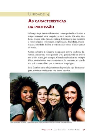 Maquiador 1 Arco Ocupacional Imagem e Belez a	 37
Unidade 4
As características
da profissão
A imagem que transmitimos com nossa aparência, seja com a
roupa, os acessórios, a maquiagem ou o cabelo, fala sobre nós.
Esse é o nosso estilo pessoal. Trata-se de mensagens que passamos
a nosso respeito: sofisticação, simplicidade, docilidade, moder-
nidade, seriedade. Enfim, a comunicação visual é nosso cartão
de visitas.
Como o objetivo é oferecer a maquiagem correta ao cliente de-
vemos analisar seu estilo pessoal. Uma pessoa pode ter um ou
três estilos juntos, por exemplo. Os estilos se baseiam no seu tipo
físico, no formato e nas características do seu rosto, na cor de
sua pele e na ocasião a que se destina a maquiagem.
Para fazermos uma relação entre estilo pessoal e tipo de maquia-
gem, devemos conhecer os sete estilos pessoais.
Todo mundo tem um estilo: o maquiador precisa saber reconhecer cada um e explorar suas características
Joãobacellar
 