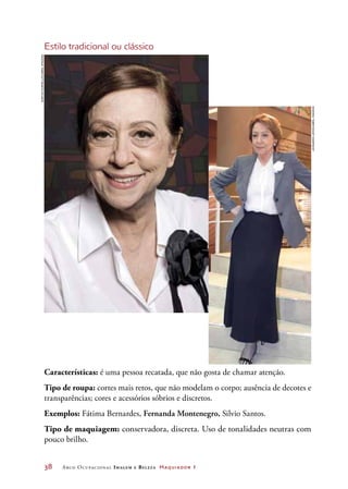 38	 Arco Ocupacional Imagem e Belez a Maquiador 1
Estilo tradicional ou clássico
Características: é uma pessoa recatada, que não gosta de chamar atenção.
Tipo de roupa: cortes mais retos, que não modelam o corpo; ausência de decotes e
transparências; cores e acessórios sóbrios e discretos.
Exemplos: Fátima Bernardes, Fernanda Montenegro, Silvio Santos.
Tipo de maquiagem: conservadora, discreta. Uso de tonalidades neutras com
pouco brilho.
DaryanDornelles/AbrilImagens
LeonardoLemos/AbrilImagens
 