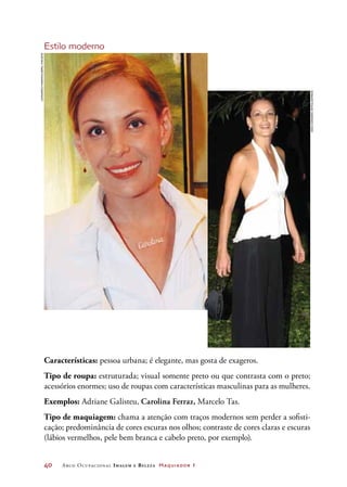40	 Arco Ocupacional Imagem e Belez a Maquiador 1
Estilo moderno
Características: pessoa urbana; é elegante, mas gosta de exageros.
Tipo de roupa: estruturada; visual somente preto ou que contrasta com o preto;
acessórios enormes; uso de roupas com características masculinas para as mulheres.
Exemplos: Adriane Galisteu, Carolina Ferraz, Marcelo Tas.
Tipo de maquiagem: chama a atenção com traços modernos sem perder a sofisti-
cação; predominância de cores escuras nos olhos; contraste de cores claras e escuras
(lábios vermelhos, pele bem branca e cabelo preto, por exemplo).
JoãoCordeiroJr/Folhapress
LeonardoMarinho/AbrilImagens
 