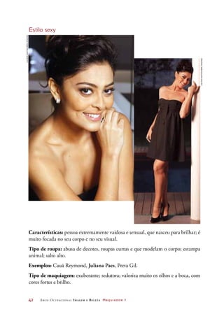 42	 Arco Ocupacional Imagem e Belez a Maquiador 1
Estilo sexy
Características: pessoa extremamente vaidosa e sensual, que nasceu para brilhar; é
muito focada no seu corpo e no seu visual.
Tipo de roupa: abusa de decotes, roupas curtas e que modelam o corpo; estampa
animal; salto alto.
Exemplos: Cauã Reymond, Juliana Paes, Preta Gil.
Tipo de maquiagem: exuberante; sedutora; valoriza muito os olhos e a boca, com
cores fortes e brilho.
LailsonSantos/AbrilImagens
LailsonSantos/AbrilImagens
 