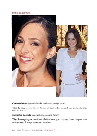 44	 Arco Ocupacional Imagem e Belez a Maquiador 1
Estilo romântico
Características: pessoa delicada, sonhadora, meiga, calma.
Tipo de roupa: tons pastéis; formas arredondadas; as mulheres usam estampas
florais e babados.
Exemplos: Gabriela Duarte, Luciano Zafir, Sandy.
Tipo de maquiagem: valoriza o lado feminino; gosta de cores claras, em geral tons
rosados, com destaque suave para os olhos.
SylviaGosztonyi/EditoraGlobo
FabianoRocha/Extra/AgênciaOGlobo
 