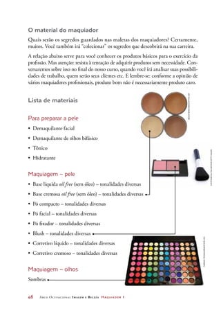 46	 Arco Ocupacional Imagem e Belez a Maquiador 1
O material do maquiador
Quais serão os segredos guardados nas maletas dos maquiadores? Certamente,
muitos. Você também irá “colecionar” os segredos que descobrirá na sua carreira.
A relação abaixo serve para você conhecer os produtos básicos para o exercício da
profissão. Mas atenção: resista à tentação de adquirir produtos sem necessidade. Con-
versaremos sobre isso no final do nosso curso, quando você irá analisar suas possibili-
dades de trabalho, quem serão seus clientes etc. E lembre-se: conforme a opinião de
vários maquiadores profissionais, produto bom não é necessariamente produto caro.
Lista de materiais
Para preparar a pele
•	 Demaquilante facial
•	 Demaquilante de olhos bifásico
•	 Tônico
•	 Hidratante
Maquiagem – pele
•	 Base líquida oil free (sem óleo) – tonalidades diversas
•	 Base cremosa oil free (sem óleo) – tonalidades diversas
•	 Pó compacto – tonalidades diversas
•	 Pó facial – tonalidades diversas
•	 Pó fixador – tonalidades diversas
•	 Blush – tonalidades diversas
•	 Corretivo líquido – tonalidades diversas
•	 Corretivo cremoso – tonalidades diversas
Maquiagem – olhos
Sombras
Briancweed/Dreamstime.com
Keystone/HultonArchive/GettyImages
FabrizioTroiani/Dreamstime.com
 