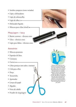 Maquiador 1 Arco Ocupacional Imagem e Belez a	 47
•	 Sombra compacta (cores variadas)
•	 Lápis e delineadores
•	 Lápis de sobrancelha
•	 Lápis de olhos
•	 Delineador líquido
•	 Máscara para cílios (rímel)
Maquiagem – boca
•	 Batom cremoso – diversas cores
•	 Gloss – diversas cores
•	 Lápis para lábios – diversas cores
Acessórios
•	 Máscara protetora
•	 Esponjas de látex
•	 Cotonetes
•	 Curvex
•	 Cílios postiços (em tufos e inteiros)
•	 Cola para cílios
•	 Pinça
•	 Tesourinha
•	 Apontador
•	 Lenços de papel
•	 Algodão
•	 Faixa de cabelo
•	 Fixador de maquiagem
DICA
Existem vários tipos de rímel,
inclusive os à prova de água, que
são mais resistentes ao contato
com a água, com o suor e com as
lágrimas. Ele deve ser utilizado,
principalmente, em ocasiões
especiais, como em casamentos,
festas ou locais onde se tem
contato com água, como piscina
ou praia. Mas deve ser evitado no
dia a dia, pois é necessário um
produto muito mais forte para
retirá-lo e o uso contínuo desse
tipo de produto não só destrói os
cílios como pode fazer com que
eles caiam.
AngelaGyorfy/iStockphoto.com
OlegIvanov/Dreamstime.com
ThomazKremer/EditoraGlobo
 