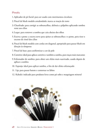 48	 Arco Ocupacional Imagem e Belez a Maquiador 1
Pincéis
1.	Aplicador de pó facial: para ser usado com movimentos circulares
2.	Pincel de blush modelo arredondado: marca as maçãs do rosto
3.	Chanfrado: para corrigir as sobrancelhas, delineia a pálpebra aplicando sombra
rente aos cílios
4.	Leque: para remover a sombra que caiu abaixo dos olhos
5.	Escova e pente: a escova serve para ajeitar as sobrancelhas e o pente, para tirar o
excesso de rímel dos cílios
6.	Pincel de blush modelo com cerdas em diagonal, apropriado para passar blush em
direção às têmporas
7.	Pincel de base: para uniformizar a cor da pele
8.	Corretivo: ideal para aplicar corretivo e também a sombra, para traços mais marcantes
9.	Esfumador de sombra: para obter um efeito mais suavizado, usado depois de
aplicar a sombra
10.	Esponja: ideal para aplicar sombra, a fim de dar efeito esfumaçado
11.	Lip: para passar batom e contornar os lábios
12.	Kabuki: indicado para produtos leves como pó solto e maquiagem mineral
1
2
3
5
4
6
7
8
9
10
11
12
Asha81/Dreamstime.com
reprodução
 