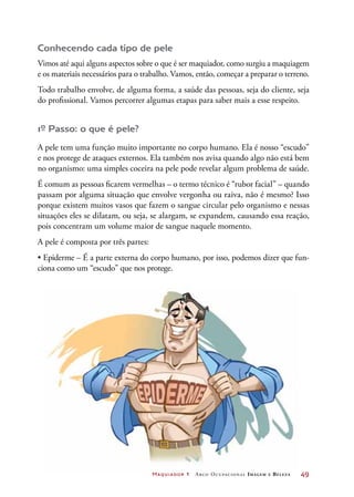 Maquiador 1 Arco Ocupacional Imagem e Belez a	 49
Conhecendo cada tipo de pele
Vimos até aqui alguns aspectos sobre o que é ser maquiador, como surgiu a maquiagem
e os materiais necessários para o trabalho. Vamos, então, começar a preparar o terreno.
Todo trabalho envolve, de alguma forma, a saúde das pessoas, seja do cliente, seja
do profissional. Vamos percorrer algumas etapas para saber mais a esse respeito.
1º Passo: o que é pele?
A pele tem uma função muito importante no corpo humano. Ela é nosso “escudo”
e nos protege de ataques externos. Ela também nos avisa quando algo não está bem
no organismo: uma simples coceira na pele pode revelar algum problema de saúde.
É comum as pessoas ficarem vermelhas – o termo técnico é “rubor facial” – quando
passam por alguma situação que envolve vergonha ou raiva, não é mesmo? Isso
porque existem muitos vasos que fazem o sangue circular pelo organismo e nessas
situações eles se dilatam, ou seja, se alargam, se expandem, causando essa reação,
pois concentram um volume maior de sangue naquele momento.
A pele é composta por três partes:
• Epiderme – É a parte externa do corpo humano, por isso, podemos dizer que fun-
ciona como um “escudo” que nos protege.
 