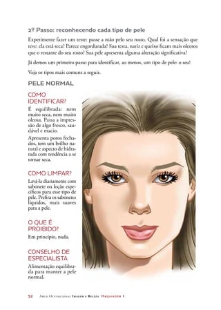 52	 Arco Ocupacional Imagem e Belez a Maquiador 1
2º Passo: reconhecendo cada tipo de pele
Experimente fazer um teste: passe a mão pelo seu rosto. Qual foi a sensação que
teve: ela está seca? Parece engordurada? Sua testa, nariz e queixo ficam mais oleosos
que o restante do seu rosto? Sua pele apresenta alguma alteração significativa?
Já demos um primeiro passo para identificar, ao menos, um tipo de pele: o seu!
Veja os tipos mais comuns a seguir.
PELE NORMAL
COMO
IDENTIFICAR?
É equilibrada: nem
muito seca, nem muito
oleosa. Passa a impres-
são de algo fresco, sau-
dável e macio.
Apresenta poros fecha-
dos, tem um brilho na-
tural e aspecto de hidra-
tada com tendência a se
tornar seca.
COMO LIMPAR?
Lavá-la diariamente com
sabonete ou loção espe-
cíficos para esse tipo de
pele. Prefira os sabonetes
líquidos, mais suaves
para a pele.
O QUE É
PROIBIDO?
Em princípio, nada.
CONSELHO DE
ESPECIALISTA
Alimentação equilibra-
da para manter a pele
normal.
 