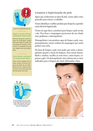 56	 Arco Ocupacional Imagem e Belez a Maquiador 1
Limpeza e higienização da pele
Agora que conhecemos os tipos de pele, vamos saber como
proceder para iniciar o trabalho.
Vamos identificar o melhor produto para limpá-la e aprender
como deixá-la higienizada.
Vimos até aqui dicas e produtos para limpar a pele no dia
a dia. Para fazer a maquiagem precisamos de um aliado
mais poderoso: o demaquilante.
Demaquilante é um produto capaz de limpar a pele, mas,
principalmente, retirar resíduos de maquiagem que ainda
podem estar nela.
Na hora de limpar a pele você pode usar tanto o dema-
quilante quanto a loção de limpeza. Para retirar batom,
blush e sombra, escolha os mais leves, como loções, es-
pumas e géis. Os demaquilantes mais oleosos são os mais
indicados para a limpeza de rímel, delineador e base.
MUITO IMPORTANTE
Regra no
zero de uma boa
maquiagem: limpar a pele.
Nenhum pingo de creme ou
traço de maquiagem antiga
deve permanecer na pele. Se
essa etapa for pulada, certa-
mente o resultado final do
seu trabalho não será satisfa-
tório.
Inicie sempre o processo
de limpeza pelos olhos.
Tome muito cuidado com os
olhos, sempre. Comece a lim-
peza nas áreas ao seu redor.
Dessa forma, evitará conta-
miná-los com impurezas das
demais partes do rosto.
Demaquilante ou loção: opções para a limpeza de pele
DICA
É recomendável que você utilize
um demaquilante especial para os
olhos. Não esqueça: todo rímel
deve ser retirado para receber
uma nova maquiagem!
RafalZdeb/iStockphoto.com
 