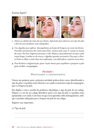 58	 Arco Ocupacional Imagem e Belez a Maquiador 1
Como fazer?
Atividade 1
Praticando o conhecimento
Vamos nos preparar para a primeira atividade prática deste curso, identificando o
tipo de pele e o produto mais eficiente a ser usado na primeira etapa da maquiagem,
que é a limpeza da pele.
Em duplas e com o auxílio do professor, identifique o tipo de pele de seu colega.
Depois, é a vez de seu colega identificar qual o seu tipo de pele e o produto mais
apropriado a ser usado. Com base no que você aprendeu sobre demaquilantes, indi-
que o produto adequado para a limpeza da pele de seu colega.
Registre suas impressões.
a)	Tipo de pele:
1.	 Afaste os cabelos do rosto de sua cliente. Aproveite para observar seu tipo de pele
a fim de usar produtos mais adequados.
2.	 Use algodão para aplicar demaquilante ou loção de limpeza no rosto da cliente.
Fazendo movimentos do centro para fora, comece pela zona T e passe às maçãs
do rosto. Por fim, higienize pescoço e colo. Repita o procedimento até que a pele
esteja limpa. Lembre-se de trocar o algodão quando necessário. Peça que a clien-
te feche os olhos e então faça nova aplicação, com delicadeza, somente nessa área.
3.	 Para finalizar a higienização, passe loção tônica para equilibrar e preparar a pele
para receber a maquiagem.
1 2 3
Joãobacellar
 