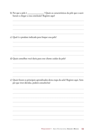 Maquiador 1 Arco Ocupacional Imagem e Belez a	 59
b)	Por que a pele é ______________ ? Quais as características da pele que o auxi-
liaram a chegar a essa conclusão? Registre aqui!
c)	 Qual é o produto indicado para limpar essa pele?
d)	Quais conselhos você daria para esse cliente cuidar da pele?
e)	 Quais foram os principais aprendizados desta etapa da aula? Registre aqui. Sem-
pre que tiver dúvidas, poderá consultá-los!
 