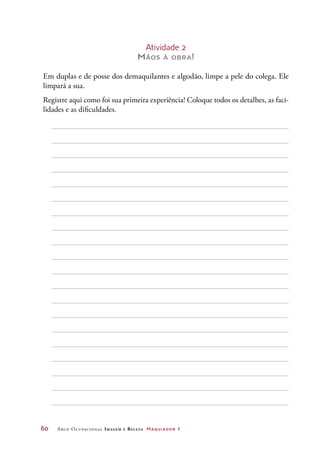 60	 Arco Ocupacional Imagem e Belez a Maquiador 1
Atividade 2
Mãos à obra!
Em duplas e de posse dos demaquilantes e algodão, limpe a pele do colega. Ele
limpará a sua.
Registre aqui como foi sua primeira experiência! Coloque todos os detalhes, as faci-
lidades e as dificuldades.
 