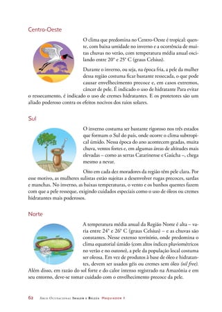 62	 Arco Ocupacional Imagem e Belez a Maquiador 1
Centro-Oeste
O clima que predomina no Centro-Oeste é tropical: quen-
te, com baixa umidade no inverno e a ocorrência de mui-
tas chuvas no verão, com temperatura média anual osci-
lando entre 20° e 25° C (graus Celsius).
Durante o inverno, ou seja, na época fria, a pele da mulher
dessa região costuma ficar bastante ressecada, o que pode
causar envelhecimento precoce e, em casos extremos,
câncer de pele. É indicado o uso de hidratante Para evitar
o ressecamento, é indicado o uso de cremes hidratantes. E os protetores são um
aliado poderoso contra os efeitos nocivos dos raios solares.
Sul
O inverno costuma ser bastante rigoroso nos três estados
que formam o Sul do país, onde ocorre o clima subtropi-
cal úmido. Nessa época do ano acontecem geadas, muita
chuva, ventos fortes e, em algumas áreas de altitudes mais
elevadas – como as serras Catarinense e Gaúcha –, chega
mesmo a nevar.
Oito em cada dez moradores da região têm pele clara. Por
esse motivo, as mulheres sulistas estão sujeitas a desenvolver rugas precoces, sardas
e manchas. No inverno, as baixas temperaturas, o vento e os banhos quentes fazem
com que a pele resseque, exigindo cuidados especiais como o uso de óleos ou cremes
hidratantes mais poderosos.
Norte
A temperatura média anual da Região Norte é alta – va-
ria entre 24° e 26° C (graus Celsius) – e as chuvas são
constantes. Nesse extenso território, onde predomina o
clima equatorial úmido (com altos índices pluviométricos
no verão e no outono), a pele da população local costuma
ser oleosa. Em vez de produtos à base de óleo e hidratan-
tes, devem ser usados géis ou cremes sem óleo (oil free).
Além disso, em razão do sol forte e do calor intenso registrado na Amazônia e em
seu entorno, deve-se tomar cuidado com o envelhecimento precoce da pele.
 