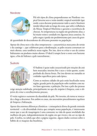 Maquiador 1 Arco Ocupacional Imagem e Belez a	 63
Nordeste
Há três tipos de clima preponderantes no Nordeste: tro-
pical (inverno seco e verão úmido), tropical semiárido (que
tende a seco durante praticamente todo o ano) e litorâneo
úmido (observado ao longo da costa, que sofre a influência
da Massa Tropical Marítima e garante a ocorrência de
chuvas). As temperaturas na região são geralmente altas, e
há muito vento e umidade em algumas áreas costeiras. As
peles negra e parda são predominantes por causa da gran-
de quantidade de descendentes de africanos presentes na população.
Apesar do clima seco e das altas temperaturas – características marcantes do sertão
e da caatinga –, que colaboram para a desidratação, as peles escuras costumam ser
mais oleosas, uma tendência nessa região. Por isso, deve-se evitar o uso de cremes
hidratantes ou produtos muito oleosos. O ideal é sempre lavar o rosto com bastante
água, a fim de hidratar a pele naturalmente.
Sudeste
O Sudeste é quase todo caracterizado por estações do ano
bem marcadas: inverno frio e seco e verão quente, acom-
panhado de chuvas fortes. Por isso devem ser tomados os
cuidados específicos para cada época.
Como as maiores cidades do país estão localizadas nessa
região, grande parte da população sofre também com ou-
tro fator agravante: a poluição. Por isso a pele das pessoas
exige atenção redobrada, principalmente no que diz respeito à limpeza, com o ob-
jetivo de evitar o envelhecimento precoce.
O verão registra o aumento da oleosidade da pele. No inverno, ela torna-se resseca-
da e chega a descamar. Em ambos os casos, são necessários procedimentos regulares
de limpeza e hidratação.
Apesar das enormes diferenças climáticas – consequência direta da grande extensão
territorial – e da diversidade étnica que compõe nossa população, é interessante
notar que o uso de maquiagem é uma constante na vida da quase totalidade das
mulheres do país, independentemente da região em que vivem e da cor ou tipo de
pele. Confira, na tabela que abre a página seguinte, alguns dados curiosos sobre o
hábito de se maquiar das brasileiras.
 