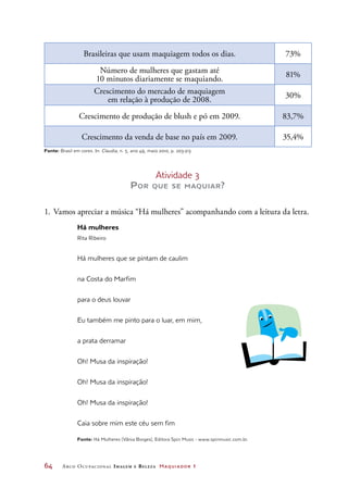 64	 Arco Ocupacional Imagem e Belez a Maquiador 1
Brasileiras que usam maquiagem todos os dias. 73%
Número de mulheres que gastam até
10 minutos diariamente se maquiando.
81%
Crescimento do mercado de maquiagem
em relação à produção de 2008.
30%
Crescimento de produção de blush e pó em 2009. 83,7%
Crescimento da venda de base no país em 2009. 35,4%
Fonte: Brasil em cores. In: Claudia, n. 5, ano 49, maio 2010, p. 203-213
Atividade 3
Por que se maquiar?
1.	Vamos apreciar a música “Há mulheres” acompanhando com a leitura da letra.
Há mulheres
Rita Ribeiro
Há mulheres que se pintam de caulim
na Costa do Marfim
para o deus louvar
Eu também me pinto para o luar, em mim,
a prata derramar
Oh! Musa da inspiração!
Oh! Musa da inspiração!
Oh! Musa da inspiração!
Caia sobre mim este céu sem fim
Fonte: Há Mulheres (Vânia Borges), Editora Spin Music - www.spinmusic.com.br.
 