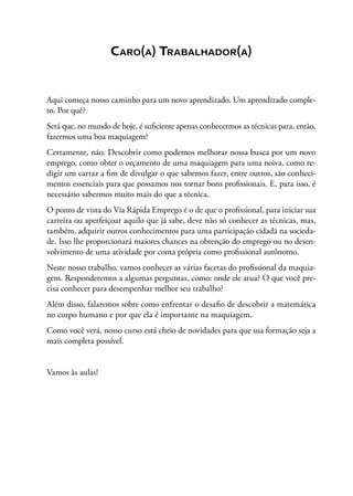 Caro(a) Trabalhador(a)
Aqui começa nosso caminho para um novo aprendizado. Um aprendizado comple-
to. Por quê?
Será que, no mundo de hoje, é suficiente apenas conhecermos as técnicas para, então,
fazermos uma boa maquiagem?
Certamente, não. Descobrir como podemos melhorar nossa busca por um novo
emprego, como obter o orçamento de uma maquiagem para uma noiva, como re-
digir um cartaz a fim de divulgar o que sabemos fazer, entre outros, são conheci-
mentos essenciais para que possamos nos tornar bons profissionais. E, para isso, é
necessário sabermos muito mais do que a técnica.
O ponto de vista do Via Rápida Emprego é o de que o profissional, para iniciar sua
carreira ou aperfeiçoar aquilo que já sabe, deve não só conhecer as técnicas, mas,
também, adquirir outros conhecimentos para uma participação cidadã na socieda-
de. Isso lhe proporcionará maiores chances na obtenção do emprego ou no desen-
volvimento de uma atividade por conta própria como profissional autônomo.
Neste nosso trabalho, vamos conhecer as várias facetas do profissional da maquia-
gem. Responderemos a algumas perguntas, como: onde ele atua? O que você pre-
cisa conhecer para desempenhar melhor seu trabalho?
Além disso, falaremos sobre como enfrentar o desafio de descobrir a matemática
no corpo humano e por que ela é importante na maquiagem.
Como você verá, nosso curso está cheio de novidades para que sua formação seja a
mais completa possível.
Vamos às aulas!
 